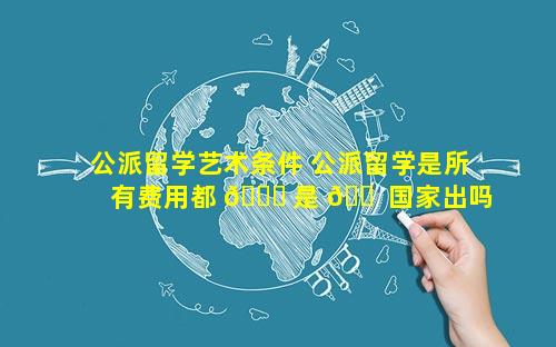 公派留学艺术条件 公派留学是所有费用都 🕊 是 🐠 国家出吗